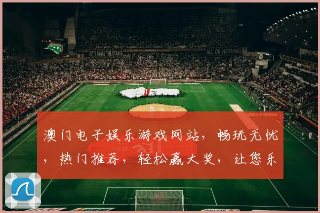 澳门电子娱乐游戏网站，畅玩无忧，热门推荐，轻松赢大奖，让您乐享不停