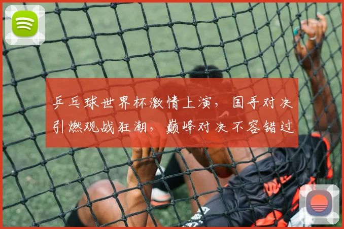乒乓球世界杯激情上演，国手对决引燃观战狂潮，巅峰对决不容错过，精彩纷呈，敬请期待