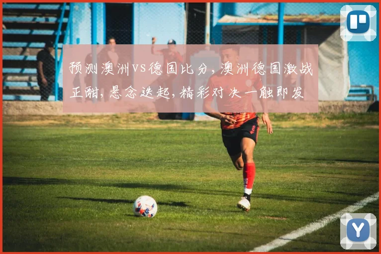 预测澳洲vs德国比分,澳洲德国激战正酣,悬念迭起,精彩对决一触即发