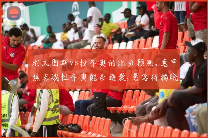 尤文图斯vs拉齐奥的比分预测,意甲焦点战拉齐奥能否逆袭,悬念待揭晓,一触即发