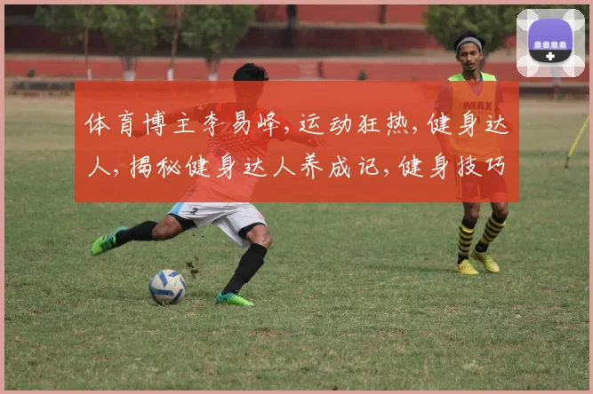 体育博主李易峰,运动狂热,健身达人,揭秘健身达人养成记,健身技巧大公开。