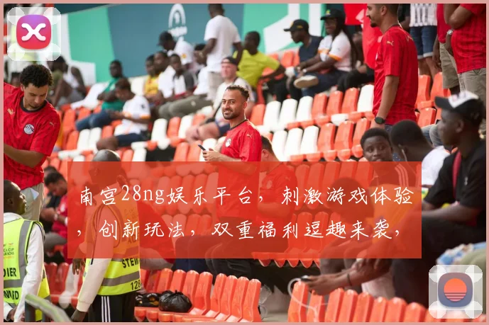 南宫28ng娱乐平台，刺激游戏体验，创新玩法，双重福利逗趣来袭，畅玩不设限